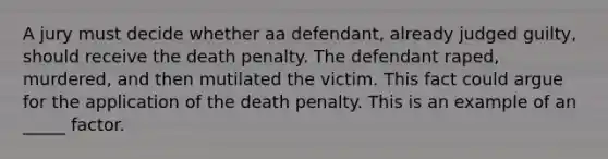 A jury must decide whether aa defendant, already judged guilty, should receive the death penalty. The defendant raped, murdered, and then mutilated the victim. This fact could argue for the application of the death penalty. This is an example of an _____ factor.