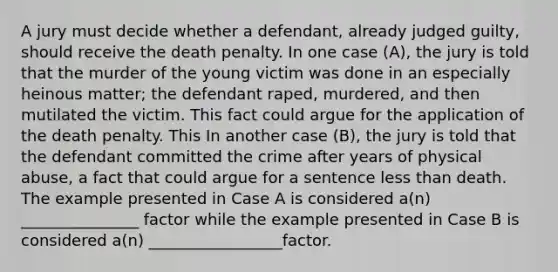 A jury must decide whether a defendant, already judged guilty, should receive the death penalty. In one case (A), the jury is told that the murder of the young victim was done in an especially heinous matter; the defendant raped, murdered, and then mutilated the victim. This fact could argue for the application of the death penalty. This In another case (B), the jury is told that the defendant committed the crime after years of physical abuse, a fact that could argue for a sentence less than death. The example presented in Case A is considered a(n) _______________ factor while the example presented in Case B is considered a(n) _________________factor.