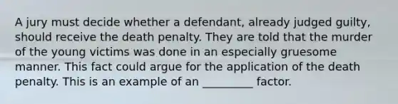 A jury must decide whether a defendant, already judged guilty, should receive the death penalty. They are told that the murder of the young victims was done in an especially gruesome manner. This fact could argue for the application of the death penalty. This is an example of an _________ factor.