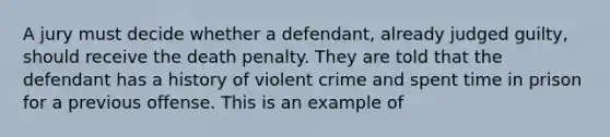 A jury must decide whether a defendant, already judged guilty, should receive the death penalty. They are told that the defendant has a history of violent crime and spent time in prison for a previous offense. This is an example of