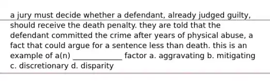 a jury must decide whether a defendant, already judged guilty, should receive the death penalty. they are told that the defendant committed the crime after years of physical abuse, a fact that could argue for a sentence less than death. this is an example of a(n) _____________ factor a. aggravating b. mitigating c. discretionary d. disparity