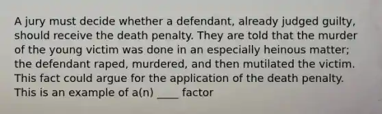 A jury must decide whether a defendant, already judged guilty, should receive the death penalty. They are told that the murder of the young victim was done in an especially heinous matter; the defendant raped, murdered, and then mutilated the victim. This fact could argue for the application of the death penalty. This is an example of a(n) ____ factor