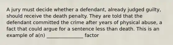 A jury must decide whether a defendant, already judged guilty, should receive the death penalty. They are told that the defendant committed the crime after years of physical abuse, a fact that could argue for a sentence less than death. This is an example of a(n) _______________ factor