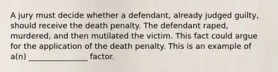 A jury must decide whether a defendant, already judged guilty, should receive the death penalty. The defendant raped, murdered, and then mutilated the victim. This fact could argue for the application of the death penalty. This is an example of a(n) _______________ factor.