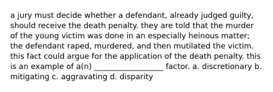 a jury must decide whether a defendant, already judged guilty, should receive the death penalty. they are told that the murder of the young victim was done in an especially heinous matter; the defendant raped, murdered, and then mutilated the victim. this fact could argue for the application of the death penalty. this is an example of a(n) __________________ factor. a. discretionary b. mitigating c. aggravating d. disparity