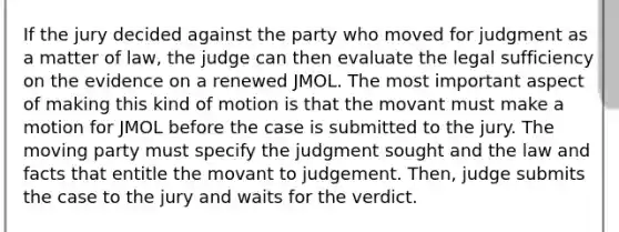 If the jury decided against the party who moved for judgment as a matter of law, the judge can then evaluate the legal sufficiency on the evidence on a renewed JMOL. The most important aspect of making this kind of motion is that the movant must make a motion for JMOL before the case is submitted to the jury. The moving party must specify the judgment sought and the law and facts that entitle the movant to judgement. Then, judge submits the case to the jury and waits for the verdict.