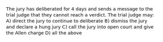 The jury has deliberated for 4 days and sends a message to the trial judge that they cannot reach a verdict. The trial judge may: A) direct the jury to continue to deliberate B) dismiss the jury and declare a hung jury C) call the jury into open court and give the Allen charge D) all the above