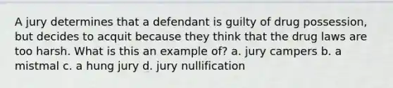 A jury determines that a defendant is guilty of drug possession, but decides to acquit because they think that the drug laws are too harsh. What is this an example of? a. jury campers b. a mistmal c. a hung jury d. jury nullification