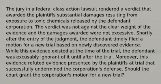 The jury in a federal class action lawsuit rendered a verdict that awarded the plaintiffs substantial damages resulting from exposure to toxic chemicals released by the defendant corporation. The verdict was not against the clear weight of the evidence and the damages awarded were not excessive. Shortly after the entry of the judgment, the defendant timely filed a motion for a new trial based on newly discovered evidence. While this evidence existed at the time of the trial, the defendant was excusably ignorant of it until after the trial. Moreover, this evidence refuted evidence presented by the plaintiffs at trial that successfully undermined the corporation's defense. Should the court grant the corporation's motion for a new trial?