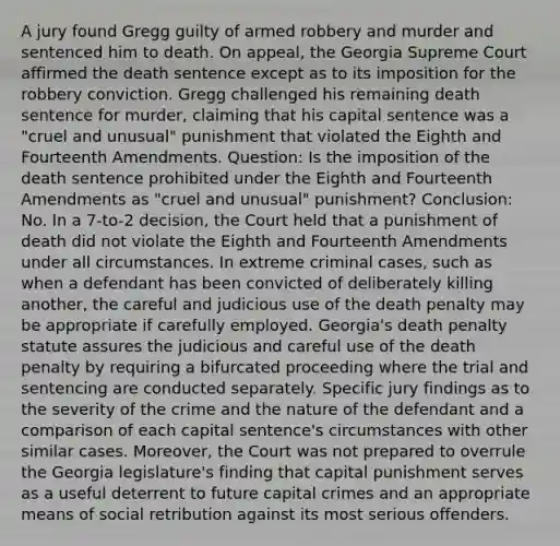 A jury found Gregg guilty of armed robbery and murder and sentenced him to death. On appeal, the Georgia Supreme Court affirmed the death sentence except as to its imposition for the robbery conviction. Gregg challenged his remaining death sentence for murder, claiming that his capital sentence was a "cruel and unusual" punishment that violated the Eighth and Fourteenth Amendments. Question: Is the imposition of the death sentence prohibited under the Eighth and Fourteenth Amendments as "cruel and unusual" punishment? Conclusion: No. In a 7-to-2 decision, the Court held that a punishment of death did not violate the Eighth and Fourteenth Amendments under all circumstances. In extreme criminal cases, such as when a defendant has been convicted of deliberately killing another, the careful and judicious use of the death penalty may be appropriate if carefully employed. Georgia's death penalty statute assures the judicious and careful use of the death penalty by requiring a bifurcated proceeding where the trial and sentencing are conducted separately. Specific jury findings as to the severity of the crime and the nature of the defendant and a comparison of each capital sentence's circumstances with other similar cases. Moreover, the Court was not prepared to overrule the Georgia legislature's finding that capital punishment serves as a useful deterrent to future capital crimes and an appropriate means of social retribution against its most serious offenders.