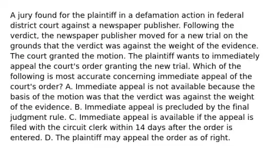 A jury found for the plaintiff in a defamation action in federal district court against a newspaper publisher. Following the verdict, the newspaper publisher moved for a new trial on the grounds that the verdict was against the weight of the evidence. The court granted the motion. The plaintiff wants to immediately appeal the court's order granting the new trial. Which of the following is most accurate concerning immediate appeal of the court's order? A. Immediate appeal is not available because the basis of the motion was that the verdict was against the weight of the evidence. B. Immediate appeal is precluded by the final judgment rule. C. Immediate appeal is available if the appeal is filed with the circuit clerk within 14 days after the order is entered. D. The plaintiff may appeal the order as of right.