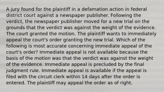 A jury found for the plaintiff in a defamation action in federal district court against a newspaper publisher. Following the verdict, the newspaper publisher moved for a new trial on the grounds that the verdict was against the weight of the evidence. The court granted the motion. The plaintiff wants to immediately appeal the court's order granting the new trial. Which of the following is most accurate concerning immediate appeal of the court's order? Immediate appeal is not available because the basis of the motion was that the verdict was against the weight of the evidence. Immediate appeal is precluded by the final judgment rule. Immediate appeal is available if the appeal is filed with the circuit clerk within 14 days after the order is entered. The plaintiff may appeal the order as of right.