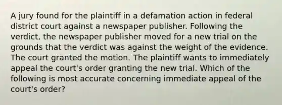 A jury found for the plaintiff in a defamation action in federal district court against a newspaper publisher. Following the verdict, the newspaper publisher moved for a new trial on the grounds that the verdict was against the weight of the evidence. The court granted the motion. The plaintiff wants to immediately appeal the court's order granting the new trial. Which of the following is most accurate concerning immediate appeal of the court's order?