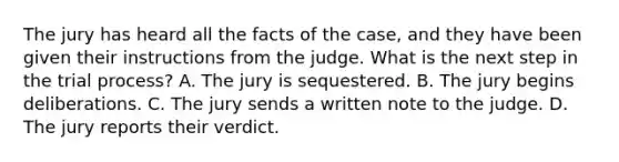 The jury has heard all the facts of the case, and they have been given their instructions from the judge. What is the next step in the trial process? A. The jury is sequestered. B. The jury begins deliberations. C. The jury sends a written note to the judge. D. The jury reports their verdict.