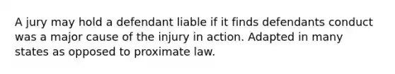 A jury may hold a defendant liable if it finds defendants conduct was a major cause of the injury in action. Adapted in many states as opposed to proximate law.