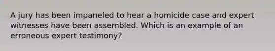 A jury has been impaneled to hear a homicide case and expert witnesses have been assembled. Which is an example of an erroneous expert testimony?