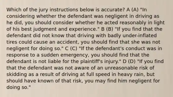 Which of the jury instructions below is accurate? A (A) "In considering whether the defendant was negligent in driving as he did, you should consider whether he acted reasonably in light of his best judgment and experience." B (B) "If you find that the defendant did not know that driving with badly under-inflated tires could cause an accident, you should find that she was not negligent for doing so." C (C) "If the defendant's conduct was in response to a sudden emergency, you should find that the defendant is not liable for the plaintiff's injury." D (D) "If you find that the defendant was not aware of an unreasonable risk of skidding as a result of driving at full speed in heavy rain, but should have known of that risk, you may find him negligent for doing so."