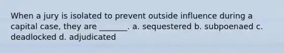 When a jury is isolated to prevent outside influence during a capital case, they are _______. a. sequestered b. subpoenaed c. deadlocked d. adjudicated