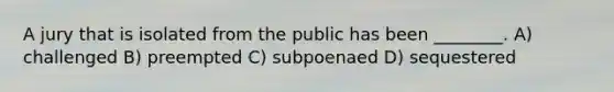 A jury that is isolated from the public has been ________. A) challenged B) preempted C) subpoenaed D) sequestered