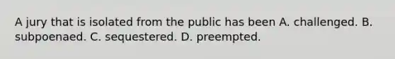 A jury that is isolated from the public has been A. challenged. B. subpoenaed. C. sequestered. D. preempted.