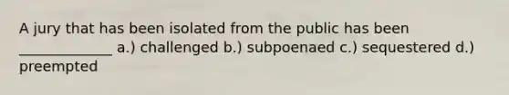 A jury that has been isolated from the public has been _____________ a.) challenged b.) subpoenaed c.) sequestered d.) preempted