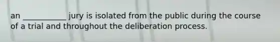 an ___________ jury is isolated from the public during the course of a trial and throughout the deliberation process.