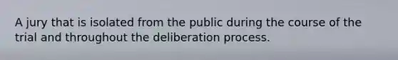 A jury that is isolated from the public during the course of the trial and throughout the deliberation process.