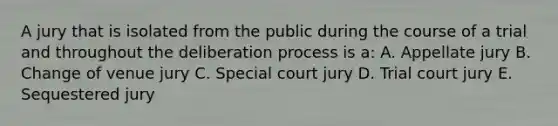 A jury that is isolated from the public during the course of a trial and throughout the deliberation process is a: A. Appellate jury B. Change of venue jury C. Special court jury D. Trial court jury E. Sequestered jury