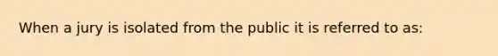 When a jury is isolated from the public it is referred to as: