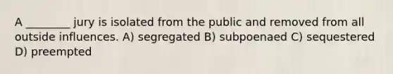 A ________ jury is isolated from the public and removed from all outside influences. A) segregated B) subpoenaed C) sequestered D) preempted