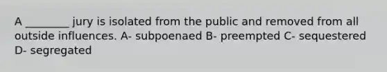 A ________ jury is isolated from the public and removed from all outside influences. A- subpoenaed B- preempted C- sequestered D- segregated