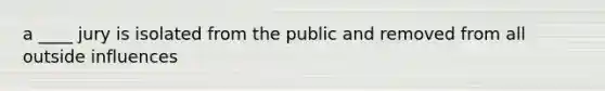 a ____ jury is isolated from the public and removed from all outside influences