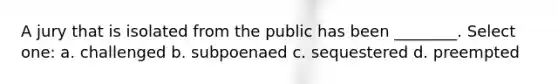 A jury that is isolated from the public has been ________. Select one: a. challenged b. subpoenaed c. sequestered d. preempted