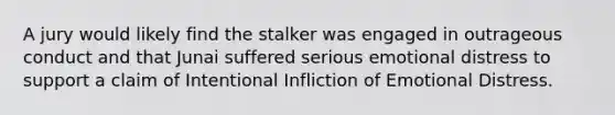 A jury would likely find the stalker was engaged in outrageous conduct and that Junai suffered serious emotional distress to support a claim of Intentional Infliction of Emotional Distress.