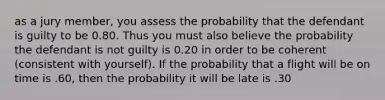 as a jury member, you assess the probability that the defendant is guilty to be 0.80. Thus you must also believe the probability the defendant is not guilty is 0.20 in order to be coherent (consistent with yourself). If the probability that a flight will be on time is .60, then the probability it will be late is .30