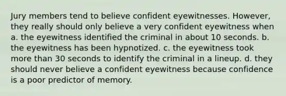 Jury members tend to believe confident eyewitnesses. However, they really should only believe a very confident eyewitness when a. the eyewitness identified the criminal in about 10 seconds. b. the eyewitness has been hypnotized. c. the eyewitness took <a href='https://www.questionai.com/knowledge/keWHlEPx42-more-than' class='anchor-knowledge'>more than</a> 30 seconds to identify the criminal in a lineup. d. they should never believe a confident eyewitness because confidence is a poor predictor of memory.