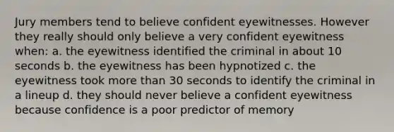 Jury members tend to believe confident eyewitnesses. However they really should only believe a very confident eyewitness when: a. the eyewitness identified the criminal in about 10 seconds b. the eyewitness has been hypnotized c. the eyewitness took more than 30 seconds to identify the criminal in a lineup d. they should never believe a confident eyewitness because confidence is a poor predictor of memory