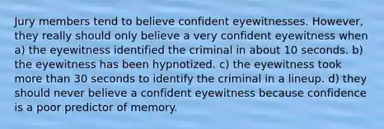 Jury members tend to believe confident eyewitnesses. However, they really should only believe a very confident eyewitness when a) the eyewitness identified the criminal in about 10 seconds. b) the eyewitness has been hypnotized. c) the eyewitness took more than 30 seconds to identify the criminal in a lineup. d) they should never believe a confident eyewitness because confidence is a poor predictor of memory.