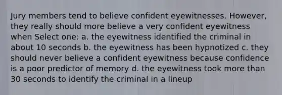 Jury members tend to believe confident eyewitnesses. However, they really should more believe a very confident eyewitness when Select one: a. the eyewitness identified the criminal in about 10 seconds b. the eyewitness has been hypnotized c. they should never believe a confident eyewitness because confidence is a poor predictor of memory d. the eyewitness took more than 30 seconds to identify the criminal in a lineup