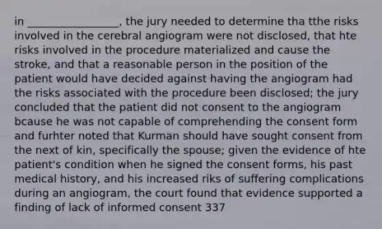 in _________________, the jury needed to determine tha tthe risks involved in the cerebral angiogram were not disclosed, that hte risks involved in the procedure materialized and cause the stroke, and that a reasonable person in the position of the patient would have decided against having the angiogram had the risks associated with the procedure been disclosed; the jury concluded that the patient did not consent to the angiogram bcause he was not capable of comprehending the consent form and furhter noted that Kurman should have sought consent from the next of kin, specifically the spouse; given the evidence of hte patient's condition when he signed the consent forms, his past medical history, and his increased riks of suffering complications during an angiogram, the court found that evidence supported a finding of lack of informed consent 337