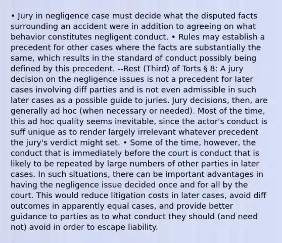 • Jury in negligence case must decide what the disputed facts surrounding an accident were in addition to agreeing on what behavior constitutes negligent conduct. • Rules may establish a precedent for other cases where the facts are substantially the same, which results in the standard of conduct possibly being defined by this precedent. --Rest (Third) of Torts § 8: A jury decision on the negligence issues is not a precedent for later cases involving diff parties and is not even admissible in such later cases as a possible guide to juries. Jury decisions, then, are generally ad hoc (when necessary or needed). Most of the time, this ad hoc quality seems inevitable, since the actor's conduct is suff unique as to render largely irrelevant whatever precedent the jury's verdict might set. • Some of the time, however, the conduct that is immediately before the court is conduct that is likely to be repeated by large numbers of other parties in later cases. In such situations, there can be important advantages in having the negligence issue decided once and for all by the court. This would reduce litigation costs in later cases, avoid diff outcomes in apparently equal cases, and provide better guidance to parties as to what conduct they should (and need not) avoid in order to escape liability.