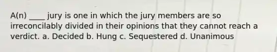 A(n) ____ jury is one in which the jury members are so irreconcilably divided in their opinions that they cannot reach a verdict. a. Decided b. Hung c. Sequestered d. Unanimous