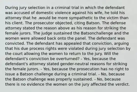 During jury selection in a criminal trial in which the defendant was accused of domestic violence against his wife, he told his attorney that he .would be more sympathetic to the victim than his client. The prosecutor objected, citing Batson. The defense attorney stated the reason above as his reason for striking the female jurors. The judge sustained the Batsonchallenge and the women were allowed back onto the panel. The defendant was convicted. The defendant has appealed that conviction, arguing that his due process rights were violated during jury selection by the court allowing the women to return to the jury. Will the defendant's conviction be overturned? - Yes, because the defendant's attorney stated gender-neutral reasons for striking the female jurors. - Yes, because the prosecution has no right to issue a Batson challenge during a criminal trial. - No, because the Batson challenge was properly sustained. - No, because there is no evidence the women on the jury affected the verdict.