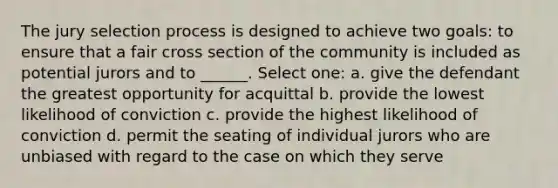 The jury selection process is designed to achieve two goals: to ensure that a fair cross section of the community is included as potential jurors and to ______. Select one: a. give the defendant the greatest opportunity for acquittal b. provide the lowest likelihood of conviction c. provide the highest likelihood of conviction d. permit the seating of individual jurors who are unbiased with regard to the case on which they serve