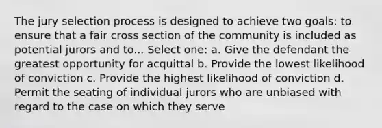 The jury selection process is designed to achieve two goals: to ensure that a fair cross section of the community is included as potential jurors and to... Select one: a. Give the defendant the greatest opportunity for acquittal b. Provide the lowest likelihood of conviction c. Provide the highest likelihood of conviction d. Permit the seating of individual jurors who are unbiased with regard to the case on which they serve