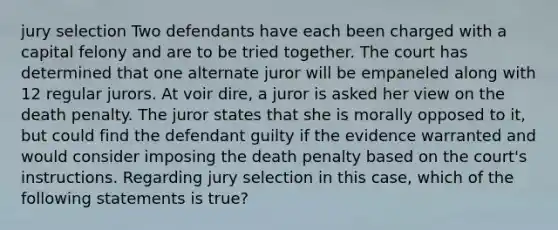 jury selection Two defendants have each been charged with a capital felony and are to be tried together. The court has determined that one alternate juror will be empaneled along with 12 regular jurors. At voir dire, a juror is asked her view on the death penalty. The juror states that she is morally opposed to it, but could find the defendant guilty if the evidence warranted and would consider imposing the death penalty based on the court's instructions. Regarding jury selection in this case, which of the following statements is true?