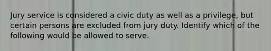 Jury service is considered a civic duty as well as a privilege, but certain persons are excluded from jury duty. Identify which of the following would be allowed to serve.