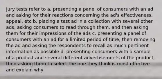 Jury tests refer to a. presenting a panel of consumers with an ad and asking for their reactions concerning the ad's effectiveness, appeal, etc b. placing a test ad in a collection with several other ads, asking consumers to read through them, and then asking them for their impressions of the ads c. presenting a panel of consumers with an ad for a limited period of time, then removing the ad and asking the respondents to recall as much pertinent information as possible d. presenting consumers with a sample of a product and several different advertisements of the product, then asking them to select the one they think is most effective and explain why