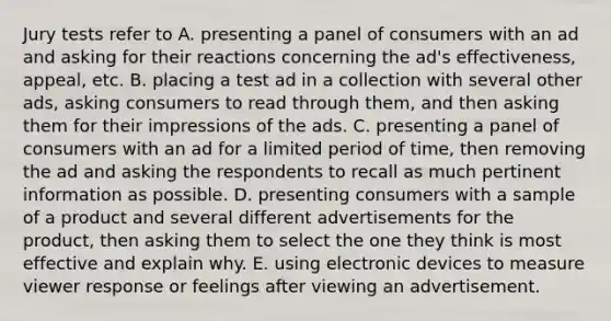 Jury tests refer to A. presenting a panel of consumers with an ad and asking for their reactions concerning the ad's effectiveness, appeal, etc. B. placing a test ad in a collection with several other ads, asking consumers to read through them, and then asking them for their impressions of the ads. C. presenting a panel of consumers with an ad for a limited period of time, then removing the ad and asking the respondents to recall as much pertinent information as possible. D. presenting consumers with a sample of a product and several different advertisements for the product, then asking them to select the one they think is most effective and explain why. E. using electronic devices to measure viewer response or feelings after viewing an advertisement.