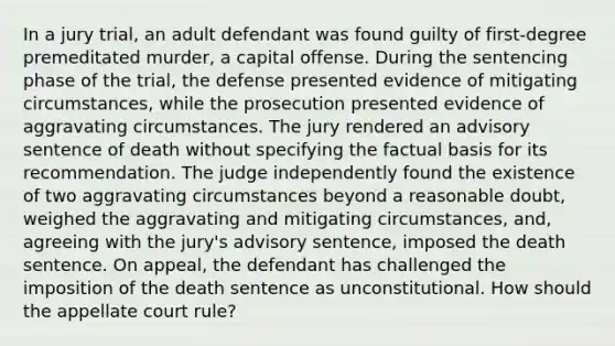 In a jury trial, an adult defendant was found guilty of first-degree premeditated murder, a capital offense. During the sentencing phase of the trial, the defense presented evidence of mitigating circumstances, while the prosecution presented evidence of aggravating circumstances. The jury rendered an advisory sentence of death without specifying the factual basis for its recommendation. The judge independently found the existence of two aggravating circumstances beyond a reasonable doubt, weighed the aggravating and mitigating circumstances, and, agreeing with the jury's advisory sentence, imposed the death sentence. On appeal, the defendant has challenged the imposition of the death sentence as unconstitutional. How should the appellate court rule?